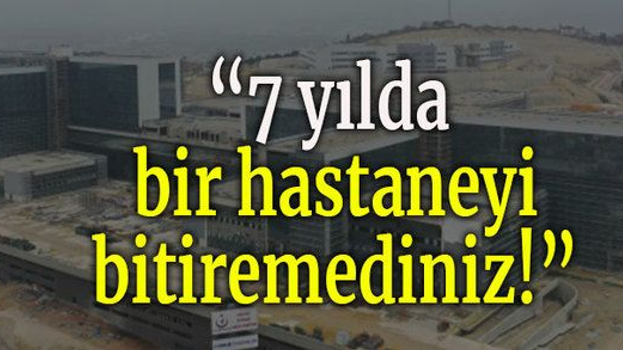 7 yılda bir hastaneyi bitiremediniz!